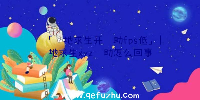 「绝地求生开辅助fps低」|绝地求生xyz辅助怎么回事